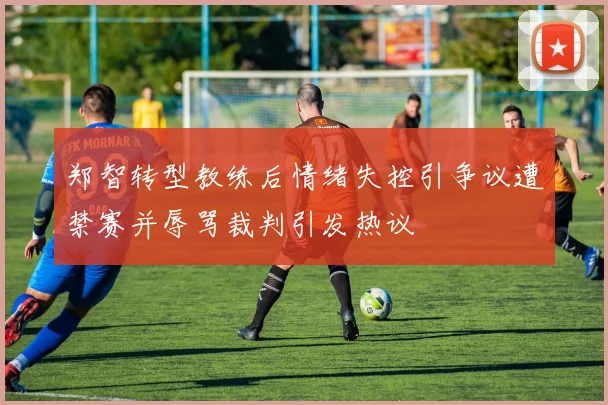 郑智转型教练后情绪失控引争议遭禁赛并辱骂裁判引发热议