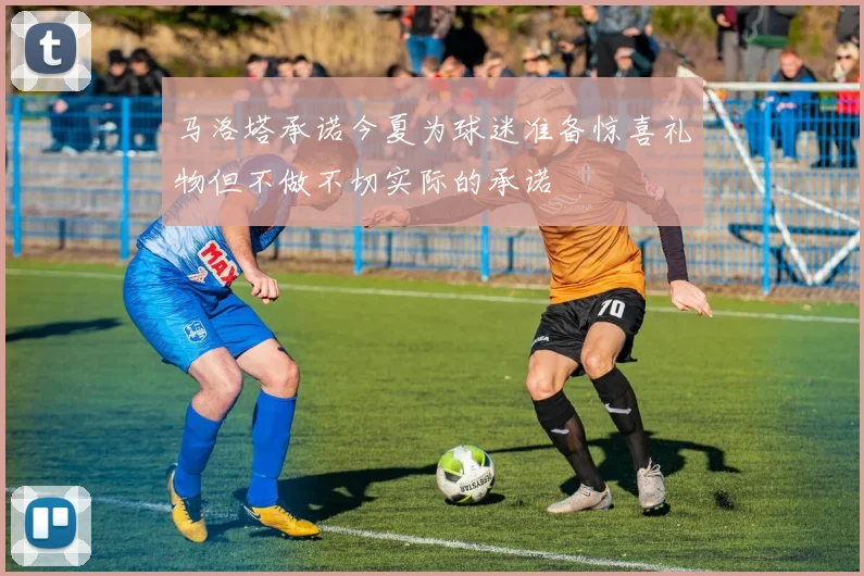 马洛塔承诺今夏为球迷准备惊喜礼物但不做不切实际的承诺