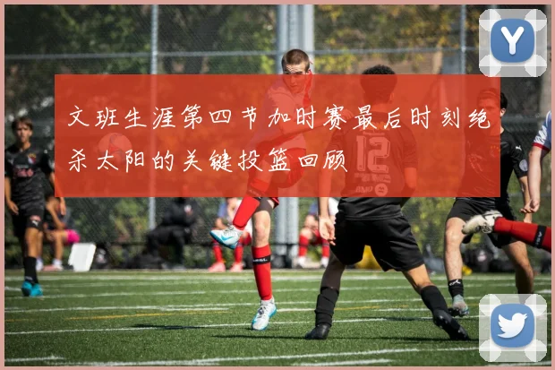 文班生涯第四节加时赛最后时刻绝杀太阳的关键投篮回顾