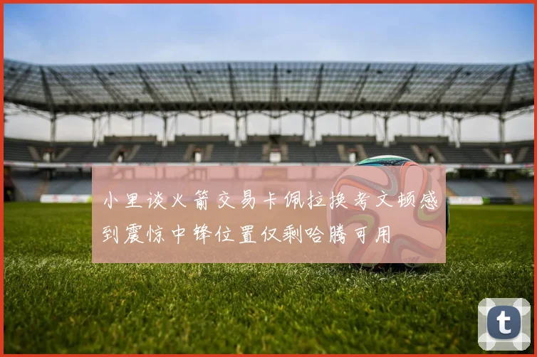 小里谈火箭交易卡佩拉换考文顿感到震惊中锋位置仅剩哈腾可用