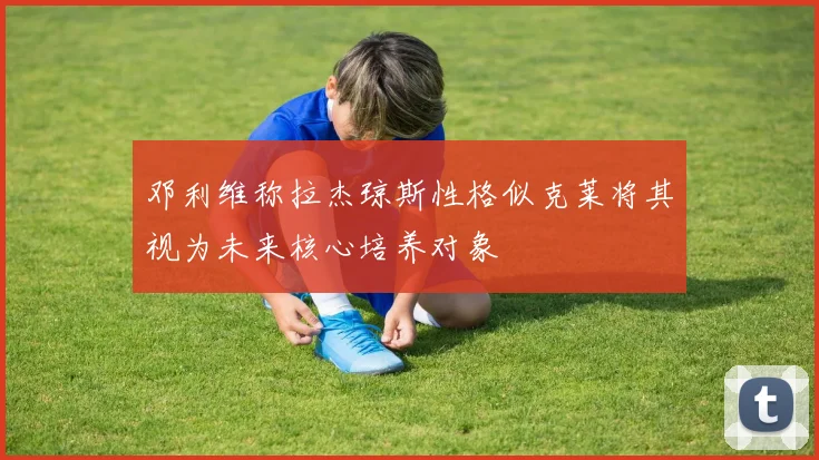 邓利维称拉杰琼斯性格似克莱将其视为未来核心培养对象