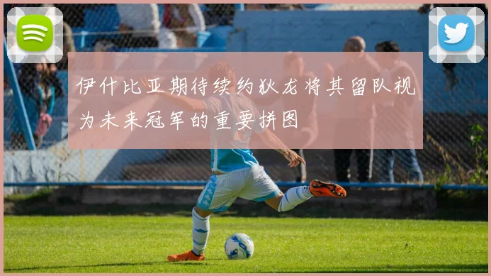 伊什比亚期待续约狄龙将其留队视为未来冠军的重要拼图