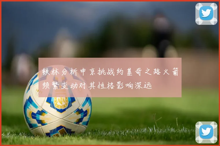 铁林分析申京挑战约基奇之路火箭频繁变动对其性格影响深远