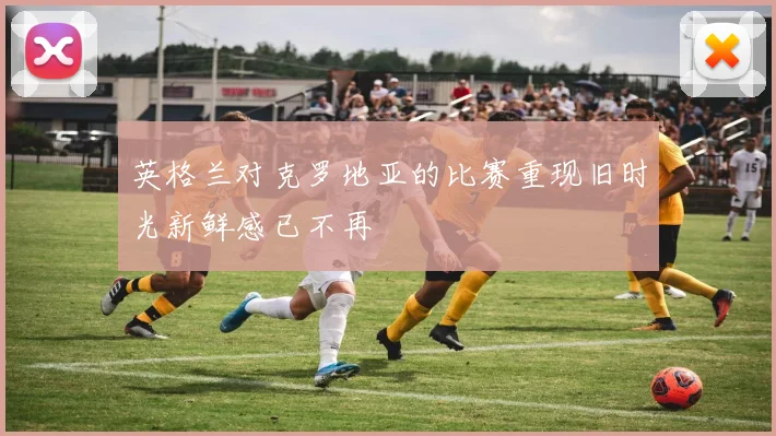 英格兰对克罗地亚的比赛重现旧时光新鲜感已不再