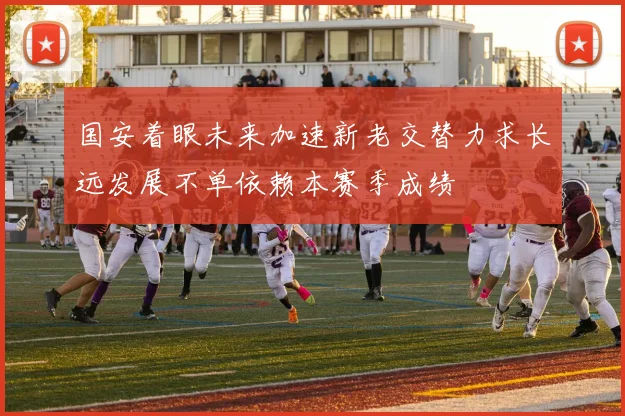 国安着眼未来加速新老交替力求长远发展不单依赖本赛季成绩