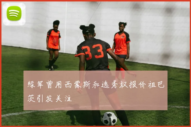 绿军曾用西蒙斯和选秀权报价祖巴茨引发关注