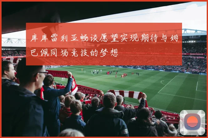 库库雷利亚畅谈愿望实现期待与姆巴佩同场竞技的梦想