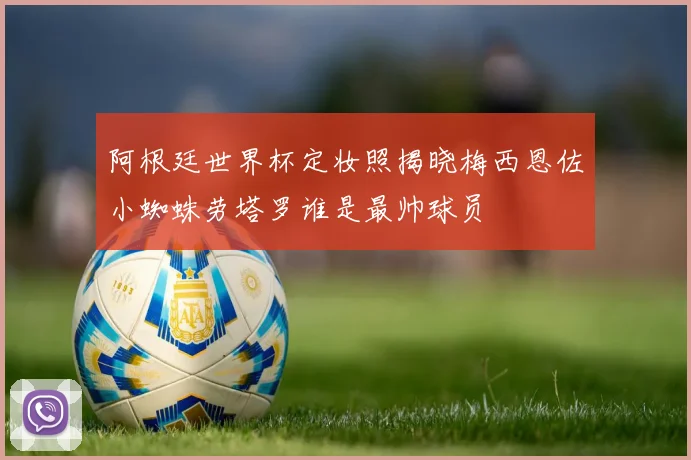 阿根廷世界杯定妆照揭晓梅西恩佐小蜘蛛劳塔罗谁是最帅球员