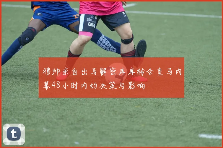 穆帅亲自出马解密库库转会皇马内幕48小时内的决策与影响