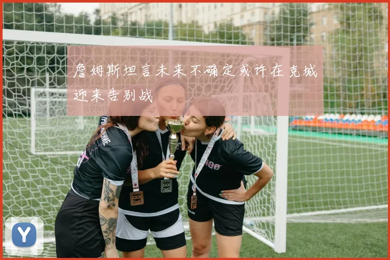 詹姆斯坦言未来不确定或许在克城迎来告别战