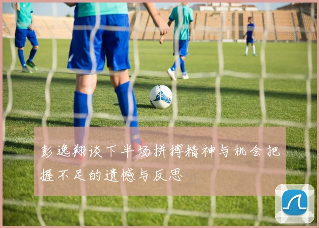 彭逸翔谈下半场拼搏精神与机会把握不足的遗憾与反思