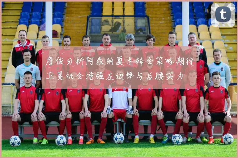 詹俊分析阿森纳夏季转会策略期待卫冕机会增强左边锋与后腰实力