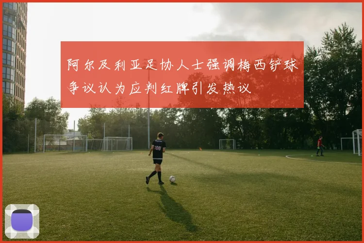 阿尔及利亚足协人士强调梅西铲球争议认为应判红牌引发热议