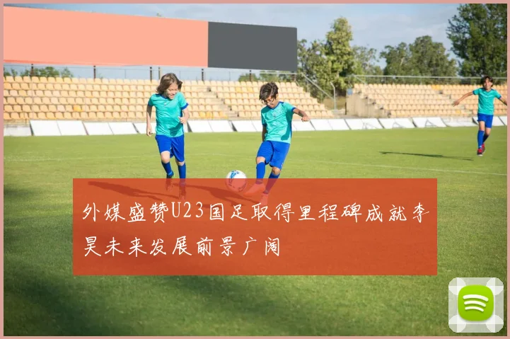 外媒盛赞U23国足取得里程碑成就李昊未来发展前景广阔