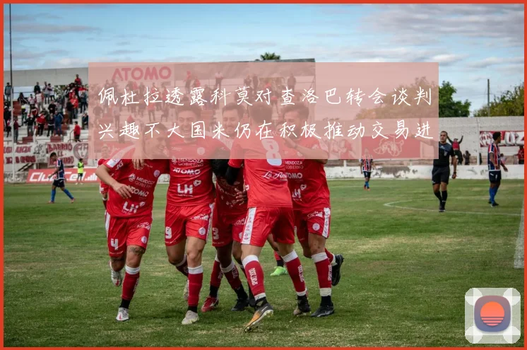 佩杜拉透露科莫对查洛巴转会谈判兴趣不大国米仍在积极推动交易进程
