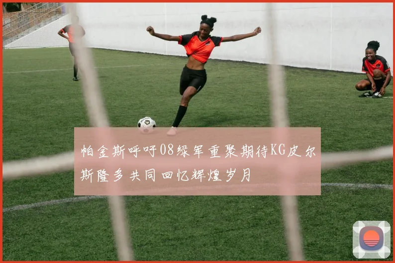 帕金斯呼吁08绿军重聚期待KG皮尔斯隆多共同回忆辉煌岁月