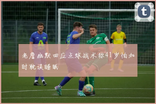 老詹幽默回应点球战术称41岁怕加时耽误睡眠
