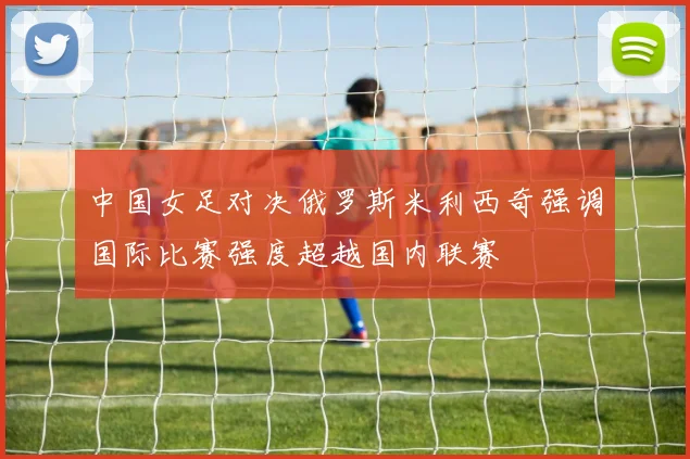 中国女足对决俄罗斯米利西奇强调国际比赛强度超越国内联赛