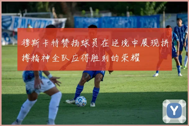 穆斯卡特赞扬球员在逆境中展现拼搏精神全队应得胜利的荣耀