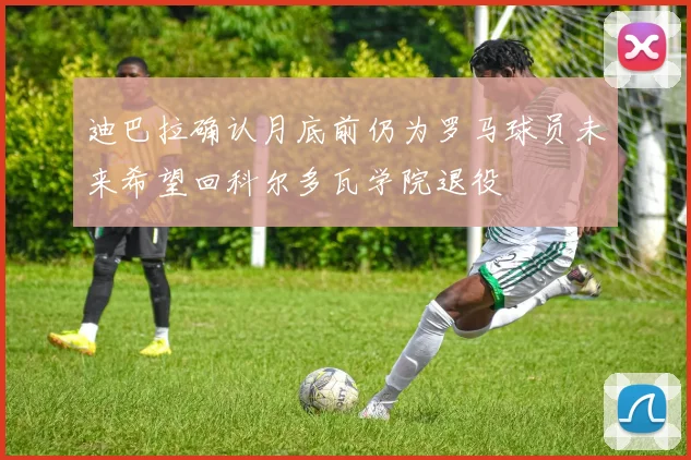 迪巴拉确认月底前仍为罗马球员未来希望回科尔多瓦学院退役