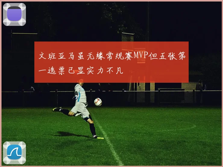 文班亚马虽无缘常规赛MVP但五张第一选票已显实力不凡